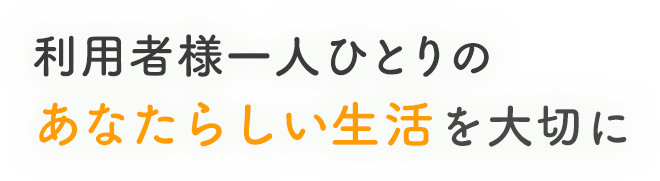 利用者様一人ひとりのあなたらしい生活を大切に